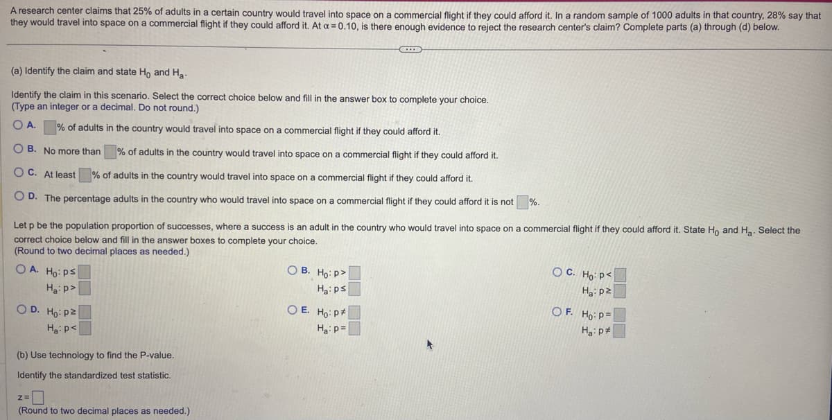 A research center claims that 25% of adults in a certain country would travel into space on a commercial flight if they could afford it. In a random sample of 1000 adults in that country, 28% say that
they would travel into space on a commercial flight if they could afford it. At a = 0.10, is there enough evidence to reject the research center's claim? Complete parts (a) through (d) below.
(a) Identify the claim and state Ho and H₂-
Identify the claim in this scenario. Select the correct choice below and fill in the answer box to complete your choice.
(Type an integer or a decimal. Do not round.)
O A.
% of adults in the country would travel into space on a commercial flight if they could afford it.
% of adults in the country would travel into space on a commercial flight if they could afford it.
OB. No more than
OC. At least
% of adults in the country would travel into space on a commercial flight if they could afford it.
OD. The percentage adults in the country who would travel into space on a commercial flight if they could afford it is not
OA. Ho: Ps
Ha:p>
Let p be the population proportion of successes, where a success is an adult in the country who would travel into space on a commercial flight if they could afford it. State Ho and H₂. Select the
correct choice below and fill in the answer boxes to complete your choice.
(Round to two decimal places as needed.)
OD. Ho: p2
Ha: p<
(b) Use technology to find the P-value.
Identify the standardized test statistic.
z=
(Round to two decimal places as needed.).
C
OB. Ho: P
Ha: ps
OE. Ho: P
Ha: p=
%.
OC. Ho: P<
Ha: p²
OF. Ho: P
Ha: p