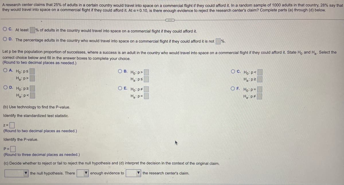 A research center claims that 25% of adults in a certain country would travel into space on a commercial flight if they could afford it. In a random sample of 1000 adults in that country, 28% say that
they would travel into space on a commercial flight if they could afford it. At a = 0.10, is there enough evidence to reject the research center's claim? Complete parts (a) through (d) below.
OC. At least
% of adults in the country would travel into space on a commercial flight if they could afford it.
OD. The percentage adults in the country who would travel into space on a commercial flight if they could afford it is not %.
Let p be the population proportion of successes, where a success is an adult in the country who would travel into space on a commercial flight if they could afford it. State Ho and H₂. Select the
correct choice below and fill in the answer boxes to complete your choice.
(Round to two decimal places as needed.)
OA. Ho: Ps
Ha:p>
OD. Ho: p2
Ha: p<
(b) Use technology to find the P-value.
Identify the standardized test statistic.
Z=
(Round to two decimal places as needed.)
Identify the P-value.
C
OB. Ho: P>
Ha: ps
OE. Ho: P
Ha: p=
P=
(Round to three decimal places as needed.)
(c) Decide whether to reject or fail to reject the null hypothesis and (d) interpret the decision in the context of the original claim.
the null hypothesis. There
enough evidence to
the research center's claim.
OC. Ho: P<
Ha: p2
OF. Ho: P=
Ha: p