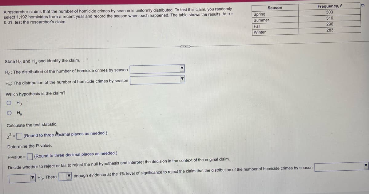 A researcher claims that the number of homicide crimes by season is uniformly distributed. To test this claim, you randomly
select 1,192 homicides from a recent year and record the season when each happened. The table shows the results. At a =
0.01, test the researcher's claim.
State Ho and H₂ and identify the claim.
Ho: The distribution of the number of homicide crimes by season
H₂: The distribution of the number of homicide crimes by season
Which hypothesis is the claim?
O Ho
O Ha
Calculate the test statistic.
x² = (Round to three decimal places as needed.)
Determine the P-value.
C
▼
P-value = (Round to three decimal places as needed.)
Decide whether to reject or fail to reject the null hypothesis and interpret the decision in the context of the original claim.
Ho. There
Season
Spring
Summer
Fall
Winter
enough evidence at the 1% level of significance to reject the claim that the distribution of the number of homicide crimes by season
Frequency, f
303
316
290
283
▼