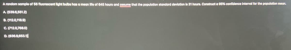 A random sample of 56 fluorescent light bulbs has a mean life of 645 hours and assume that the population standard deviation is 31 hours. Construct a 95% confidence interval for the population mean.
A. (539.6,551.2)
B. (112.0,118.9)
C. (712.0,768.0)
D. (636.9,653.1)