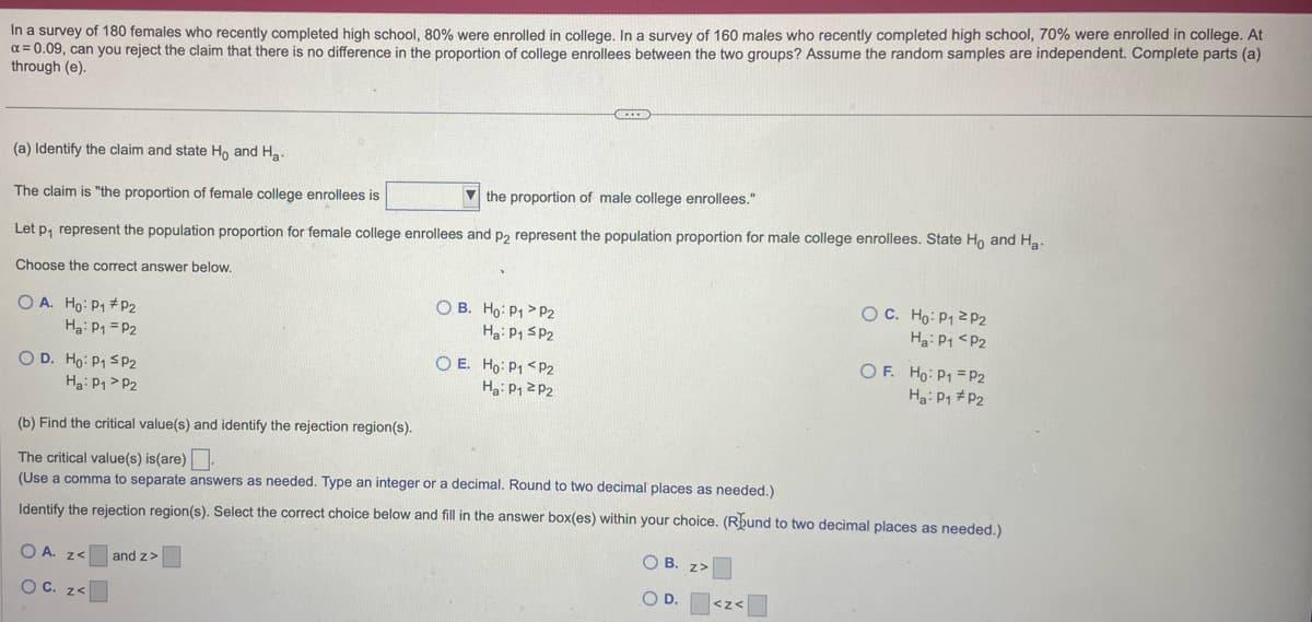 In a survey of 180 females who recently completed high school, 80% were enrolled in college. In a survey of 160 males who recently completed high school, 70% were enrolled in college. At
x = 0.09, can you reject the claim that there is no difference in the proportion of college enrollees between the two groups? Assume the random samples are independent. Complete parts (a)
through (e).
(a) Identify the claim and state Ho and H₂-
The claim is "the proportion of female college enrollees is
the proportion of male college enrollees."
Let p₁ represent the population proportion for female college enrollees and p2 represent the population proportion for male college enrollees. State Ho and Ha-
Choose the correct answer below.
OA. Ho: P₁ #P2
Ha: P1 P2
OD. Ho: P₁ SP2
H₂: P₁ P2
OA. Z<
OC. z<
OB. Ho: P1 P2
Ha: P1 SP2
and z>
CIE
O E. Ho: P1 <P2
Ha: P₁ P2
(b) Find the critical value(s) and identify the rejection region(s).
The critical value(s) is(are).
(Use a comma to separate answers as needed. Type an integer or a decimal. Round to two decimal places as needed.)
Identify the rejection region(s). Select the correct choice below and fill in the answer box(es) within your choice. (Rund to two decimal places as needed.)
OB. z>
O D.
OC. Ho: P1 2P2
Ha: P1 P2
<Z<
OF. Ho: P1 P2
Ha: P₁ P2