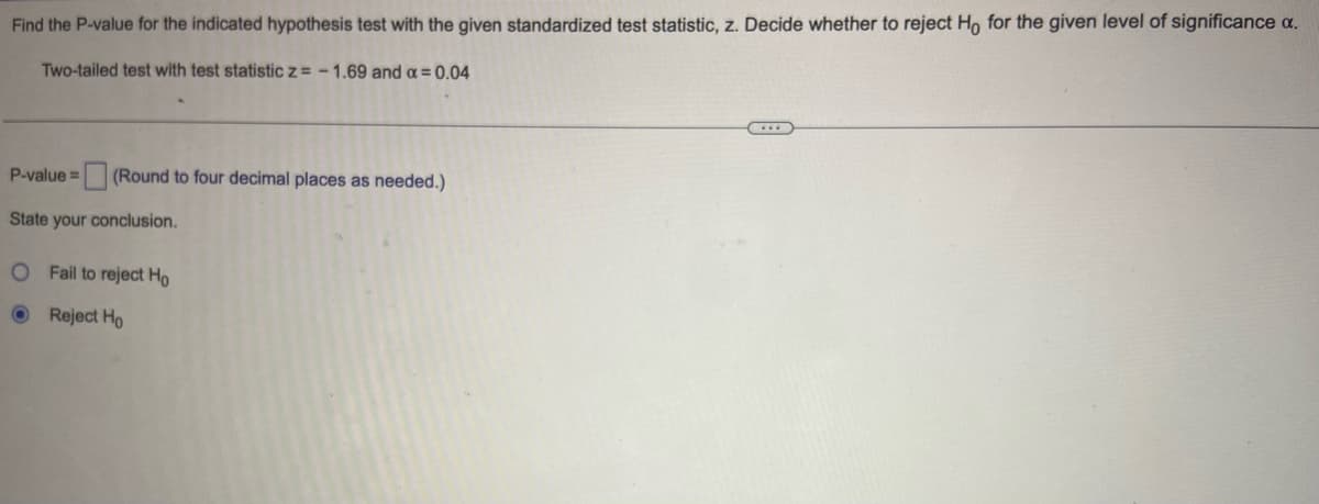 Find the P-value for the indicated hypothesis test with the given standardized test statistic, z. Decide whether to reject Ho for the given level of significance a.
Two-tailed test with test statistic Z= - 1.69 and a = 0.04
P-value= (Round to four decimal places as needed.)
State your conclusion.
O Fail to reject Ho
Reject Ho
...