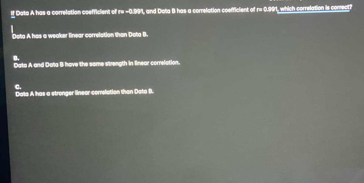 If Data A has a correlation coefficient of r=-0.991, and Data B has a correlation coefficient of r= 0.991, which correlation is correct?
Data A has a weaker linear correlation than Data B.
B.
Data A and Data B have the same strength in linear correlation.
C.
Data A has a stronger linear correlation than Data B.