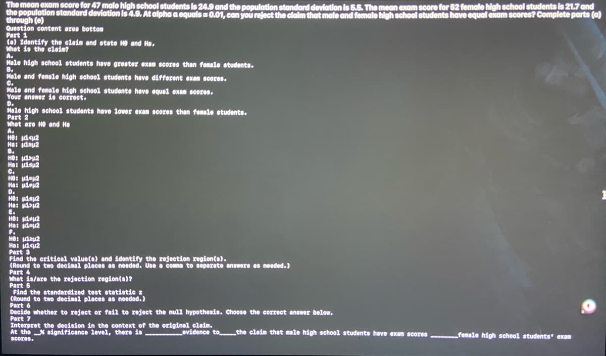 The mean exam score for 47 male high school students is 24.9 and the population standard deviation is 5.5. The mean exam score for 52 female high school students is 21.7 and
the population standard deviation is 4.9. At alpha a equals=0.01, can you reject the claim that male and female high school students have equal exam scores? Complete parts (a)
through (e)
Question content area bottom
Part 1
(a) Identify the claim and state He and Ha,
What is the claim?
A.
Male high school students have greater exam scores than female students.
B.
Male and female high school students have different exam scores.
C.
Male and female high school students have equal exam scores.
Your answer is correct.
D.
Male high school students have lower exam scores than female students.
Part 2
What are He and Ha
A.
HO: μ<μ2
Ha: ulaμ2
B.
Hе: μ>μ²
Ha: uisu2
C.
Hе: μ₁=μ²
Ha: u1eu2
D.
HO: μl μ²
Ha: 1>u2
E.
HO: μl μ²
Ha: 1-2
F.
HO: μμ2
Ha:
Part 3
<u2
Find the critical value(s) and identify the rejection region(s).
(Round to two decimal places as needed. Use a comma to separate answers as needed.)
Part 4
What is/are the rejection region(s)?
Part 5
Find the standardized test statistic z
(Round to two decimal places as needed.)
Part 6
Decide whether to reject or fail to reject the null hypothesis. Choose the correct answer below.
Part 7
Interpret the decision in the context of the original claim.
At the significance level, there is
scores.
evidence to the claim that male high school students have exam scores
female high school students exam