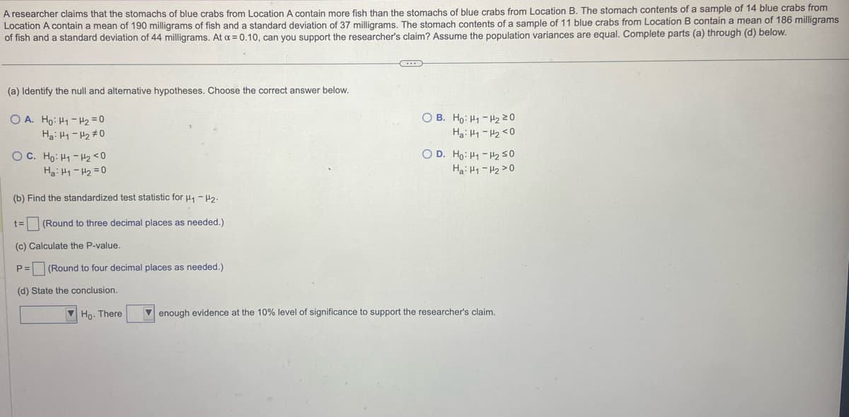 A researcher claims that the stomachs of blue crabs from Location A contain more fish than the stomachs of blue crabs from Location B. The stomach contents of a sample of 14 blue crabs from
Location A contain a mean of 190 milligrams of fish and a standard deviation of 37 milligrams. The stomach contents of a sample of 11 blue crabs from Location B contain a mean of 186 milligrams
of fish and a standard deviation of 44 milligrams. At a=0.10, can you support the researcher's claim? Assume the population variances are equal. Complete parts (a) through (d) below.
(a) Identify the null and alternative hypotheses. Choose the correct answer below.
OA. Ho: H1 - H₂ = 0
Ha: H1-H₂ #0
O C. Ho: H-Hz<0
Hai H-H2 = 0
(b) Find the standardized test statistic for H₁ - H₂.
t= (Round to three decimal places as needed.)
(c) Calculate the P-value.
P= (Round to four decimal places as needed.)
(d) State the conclusion.
Ho. There
C...
OB. Ho: H1-H₂ 20
Ha: H1 H₂ <0
OD. Ho: H-H250
Ha: H1-H₂>0
enough evidence at the 10% level of significance to support the researcher's claim.