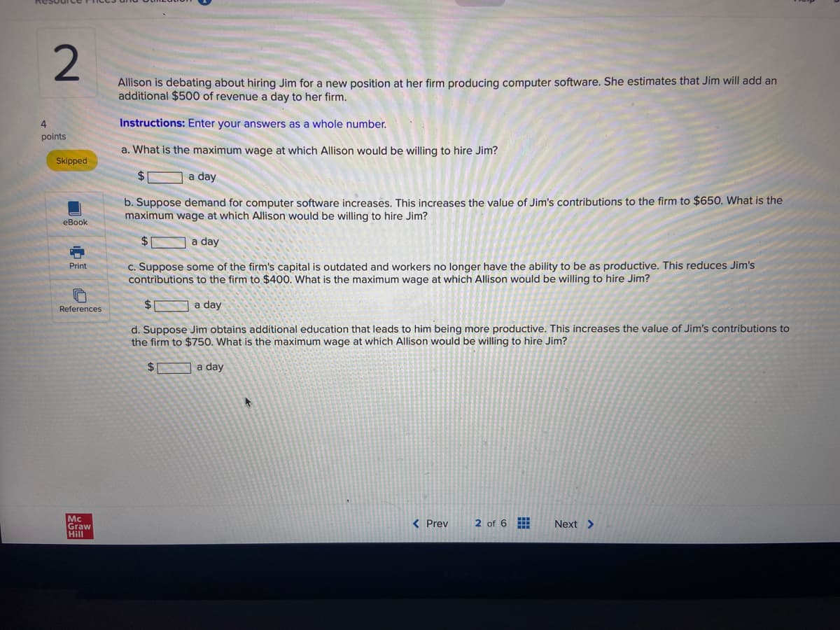 2
4
points
Skipped
eBook
=
Print
References
Mc
Graw
Hill
Allison is debating about hiring Jim for a new position at her firm producing computer software. She estimates that Jim will add an
additional $500 of revenue a day to her firm.
Instructions: Enter your answers as a whole number.
a. What is the maximum wage at which Allison would be willing to hire Jim?
$
a day
b. Suppose demand for computer software increases. This increases the value of Jim's contributions to the firm to $650. What is the
maximum wage at which Allison would be willing to hire Jim?
$
a day
c. Suppose some of the firm's capital is outdated and workers no longer have the ability to be as productive. This reduces Jim's
contributions to the firm to $400. What is the maximum wage at which Allison would be willing to hire Jim?
$
a day
d. Suppose Jim obtains additional education that leads to him being more productive. This increases the value of Jim's contributions to
the firm to $750. What is the maximum wage at which Allison would be willing to hire Jim?
$
a day
A
< Prev
2 of 6
Next >