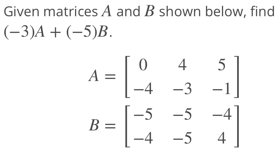 Given matrices A and B shown below, find
(-3)A + (-5)B.
5
A
-4
-3
-1
-5
-5
-4
B =
-4
-5
4
4-
