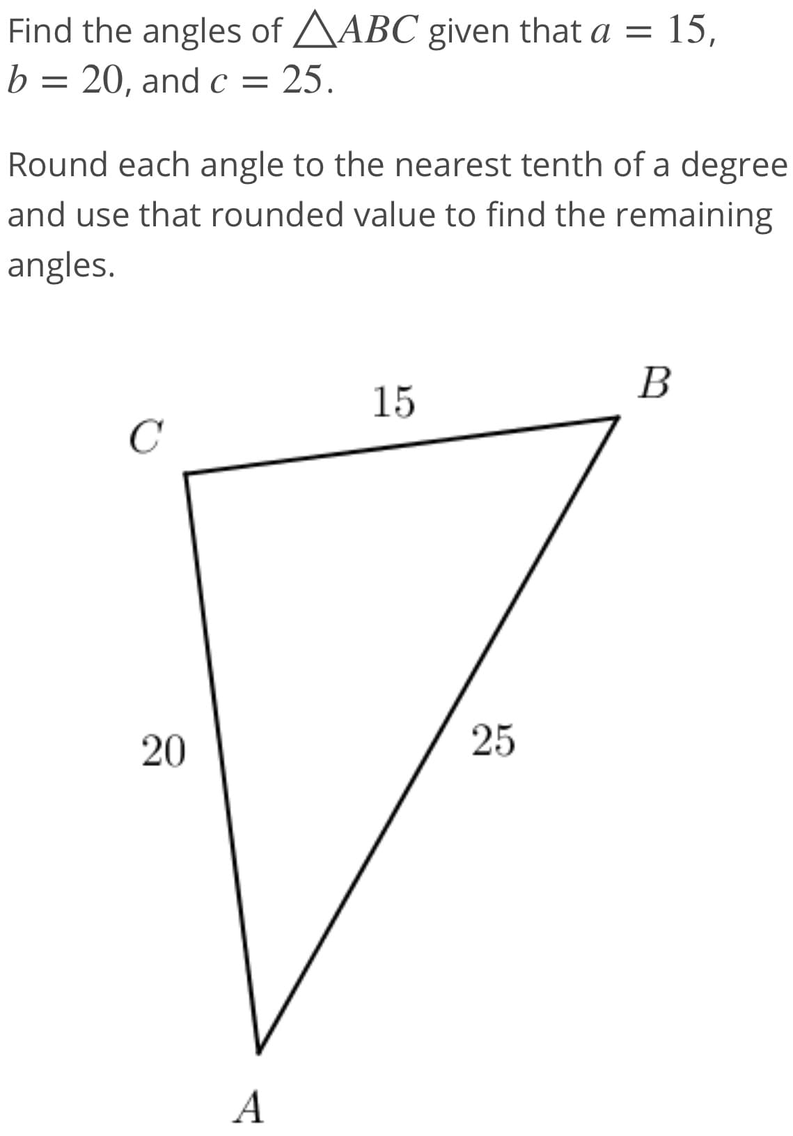 Find the angles of AABC given that a = 15,
b =
20, and c = 25.
Round each angle to the nearest tenth of a degree
and use that rounded value to find the remaining
angles.
В
15
C
20
25
