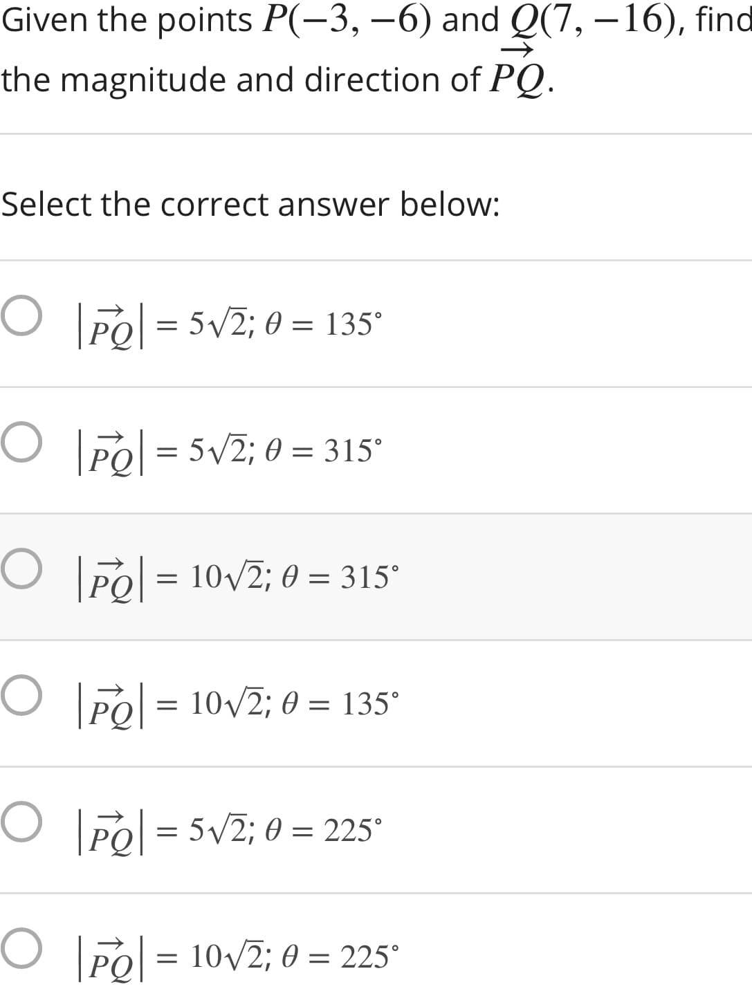 Given the points P(-3, –6) and Q(7, –16), find
the magnitude and direction of PQ.
Select the correct answer below:
O Pol = 5V2; 0 = 135°
O PO = 5v2; 0 = 315°
O Pol = 10/2; 0 = 315°
O Po = 10v2; 0 = 135°
O Po = 5V2; 0 = 225°
O Pol = 10v2; 0 = 225°
