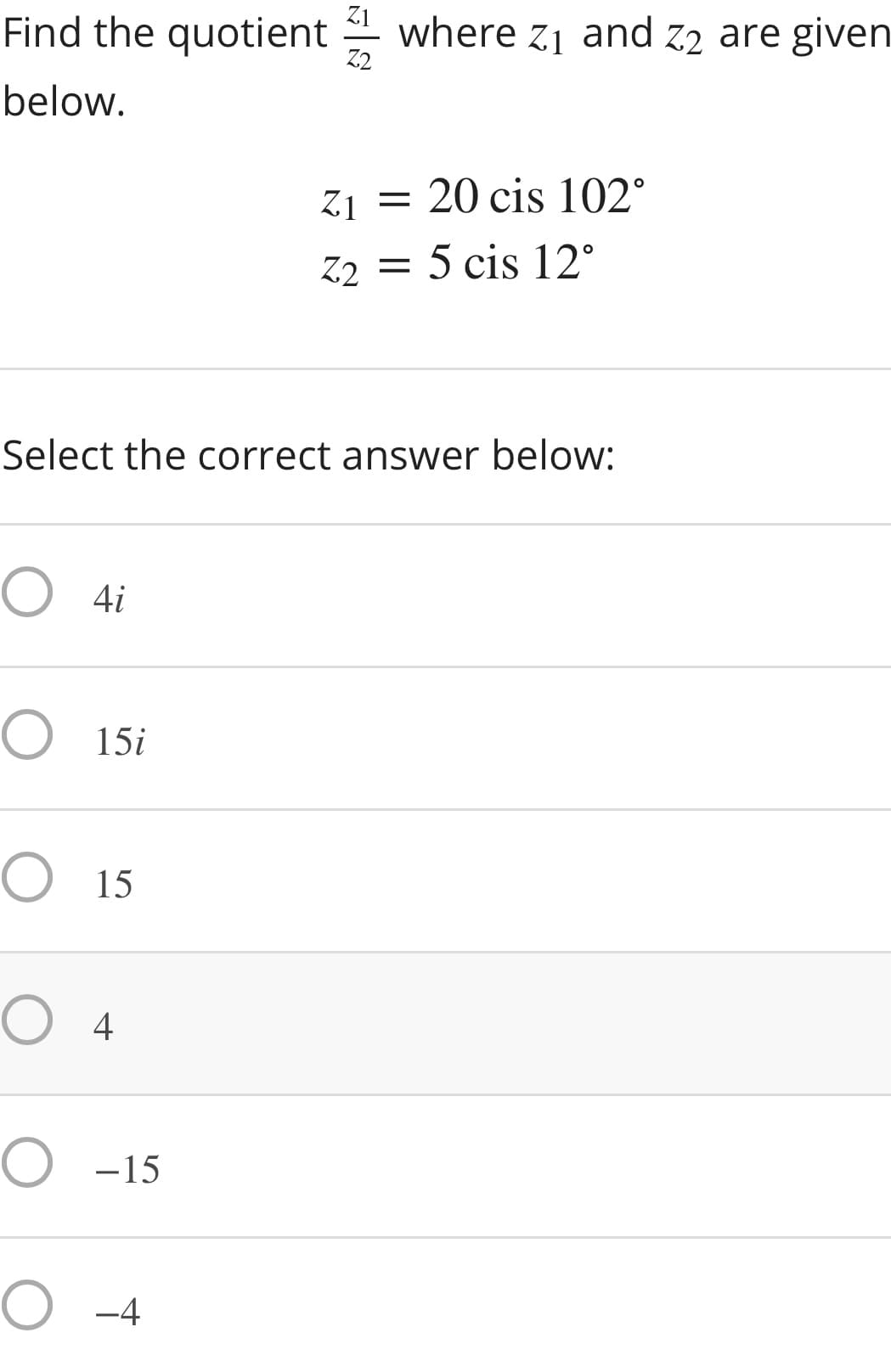 Find the quotient where Z1 and z2 are given
Z2
below.
Z1
= 20 cis 102°
Z2 = 5 cis 12°
Select the correct answer below:
O 4i
15i
O 15
O 4
O -15
O -4
