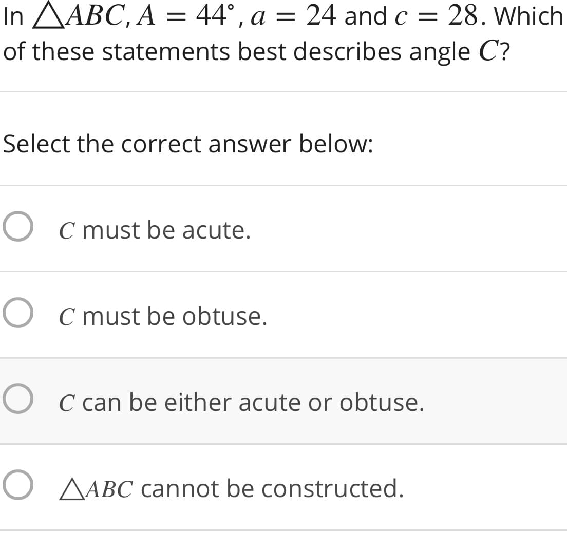 In AABC, A = 44°, a
24 and c = 28. Which
=
of these statements best describes angle C?
Select the correct answer below:
O C must be acute.
O C must be obtuse.
O C can be either acute or obtuse.
O AABC cannot be constructed.
