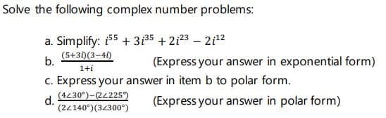 Solve the following complex number problems:
a. Simplify: i55 + 3135 + 2i23 – 2i12
(5+31)(3-41)
b.
(Express your answer in exponential form)
1+i
c. Express your answer in item b to polar form.
(4230°)-(22225)
d.
(22140°)(34300°)
(Express your answer in polar form)
