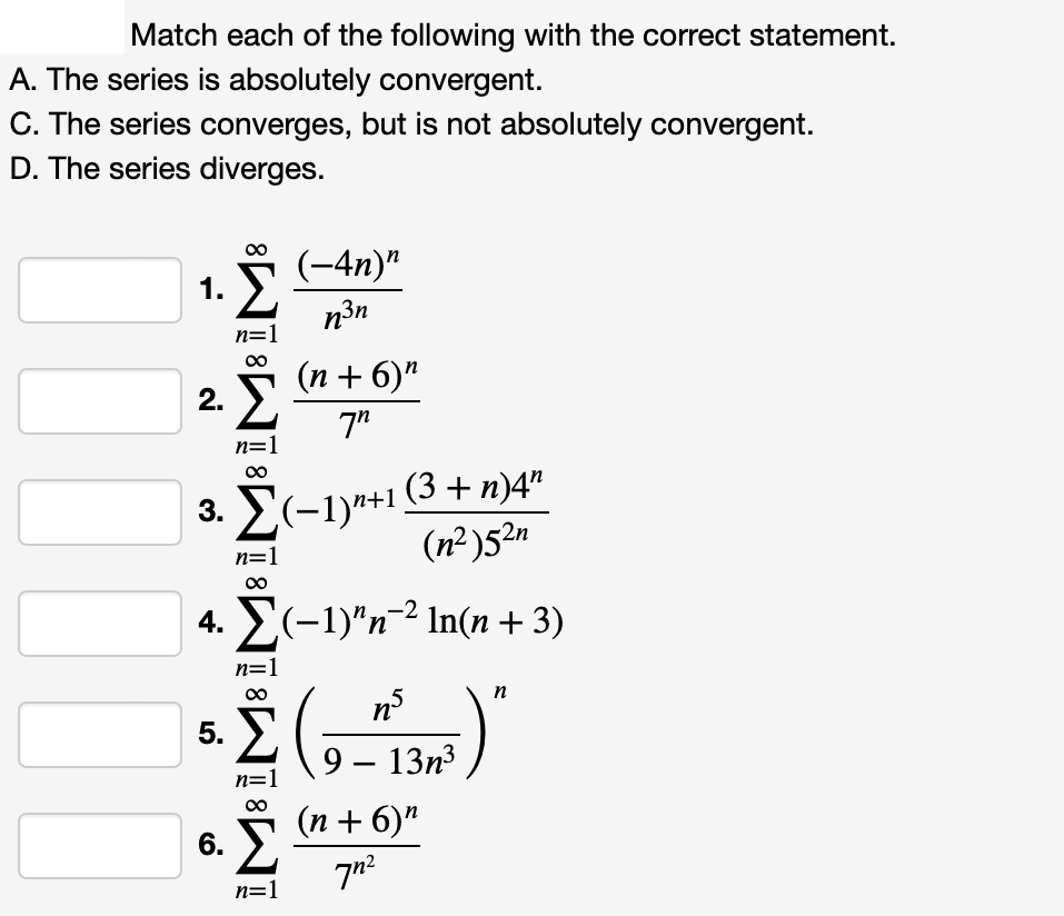 Match each of the following with the correct statement.
A. The series is absolutely convergent.
C. The series converges, but is not absolutely convergent.
D. The series diverges.
(-4n)"
1. Σ
n=
(n + 6)"
2. E
7"
3. E(-1)*+1 (3 + n)4"
(n² )52n
n=1
4. Σ(-1)"n" In(n + 3)
n=
n
n°
5. E
9 – 13n3
(n + 6)"
6. E
n=1
