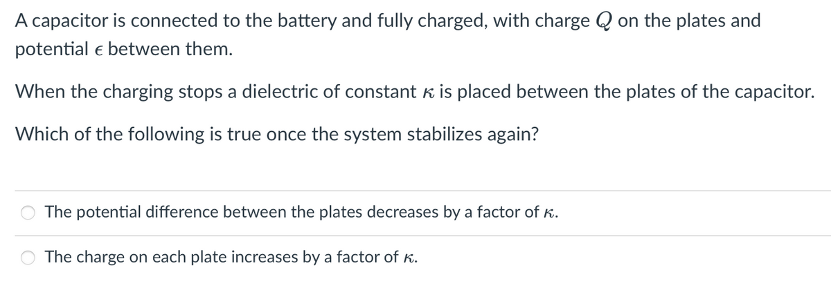 A capacitor is connected to the battery and fully charged, with charge Q on the plates and
potential e between them.
When the charging stops a dielectric of constant k is placed between the plates of the capacitor.
Which of the following is true once the system stabilizes again?
The potential difference between the plates decreases by a factor of K.
The charge on each plate increases by a factor of K.
