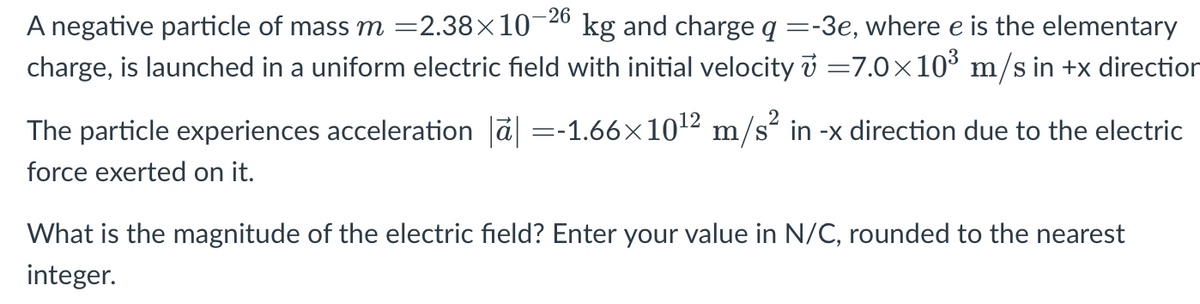 -26
kg and charge q =-3e, where e is the elementary
A negative particle of mass m =2.38×10
charge, is launched in a uniform electric field with initial velocity i =7.0×10° m/s in +x direction
The particle experiences acceleration a =-1.66×1012 m/s´ in -x direction due to the electric
force exerted on it.
What is the magnitude of the electric field? Enter your value in N/C, rounded to the nearest
integer.
