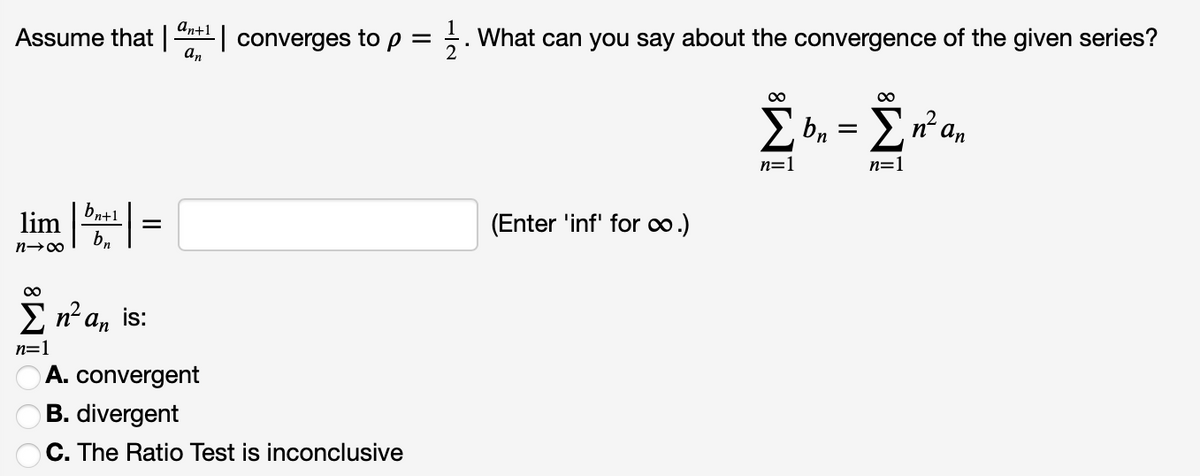 an+1
Assume that
an
| converges to p = . What can you say about the convergence of the given series?
%3D
00
bn
n² an
n=1
n=1
bn+1
lim
b,
(Enter 'inf' for .)
E n a, is:
n=1
A. convergent
B. divergent
C. The Ratio Test is inconclusive
