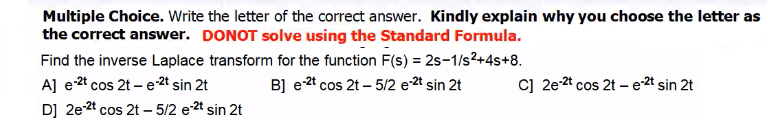 Multiple Choice. Write the letter of the correct answer. Kindly explain why you choose the letter as
the correct answer. DONOT solve using the Standard Formula.
Find the inverse Laplace transform for the function F(s) = 2s-1/s2+4s+8.
A] e-2t cos 2t – e-2t sin 2t
D] 2e-2t cos 2t – 5/2 e-2t sin 2t
B] e2t cos 2t – 5/2 e-2t sin 2t
c] 2e-2t cos 2t – e-2t sin 2t
