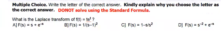 Multiple Choice. Write the letter of the correct answer. Kindly explain why you choose the letter as
the correct answer. DONOT solve using the Standard Formula.
What is the Laplace transform of f(t) = tet ?
A] F(s) = s + e
c] F(s) = 1-s/s?
D] F(s) = s-2 + es
B] F(s) = 1/(s-1)2
