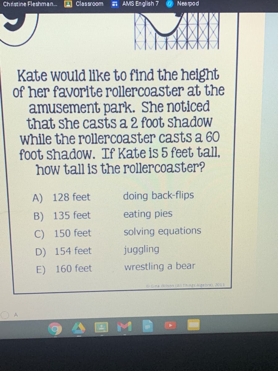 Christine Fleshman...
Classroom
AMS English 7
Nearpod
Kate would like to find the height
of her favorite rollercoaster at the
amusement park. She noticed
that she casts a 2 foot shadow
while the rollercoaster casts a 60
foot shadow. If Kate is 5 feet tall,
how tall is the rollercoaster?
A) 128 feet
doing back-flips
B) 135 feet
eating pies
C) 150 feet
solving equations
D) 154 feet
juggling
E) 160 feet
wrestling a bear
Cna Wilson AThngs Alpe bra), 2013
A
