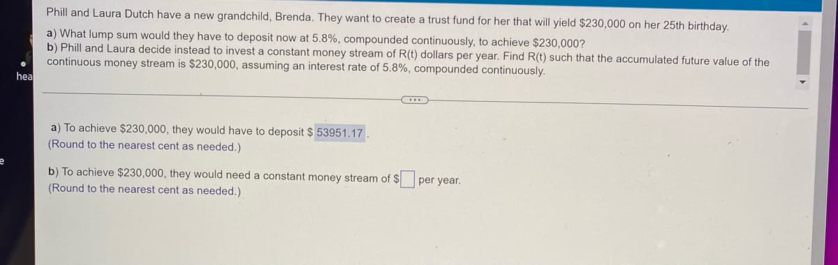 ### Investment Calculation for a Trust Fund

Phill and Laura Dutch have a new grandchild, Brenda. They want to create a trust fund for her that will yield $230,000 on her 25th birthday.

**Question:**
a) What lump sum would they have to deposit now at 5.8%, compounded continuously, to achieve $230,000?
b) Phill and Laura decide instead to invest a constant money stream of R(t) dollars per year. Find R(t) such that the accumulated future value of the continuous money stream is $230,000, assuming an interest rate of 5.8%, compounded continuously.

#### Calculation and Answer:

**a)** To achieve $230,000, they would have to deposit **$53,951.17**. 
   (Rounded to the nearest cent as needed.)

**b)** To achieve $230,000, they would need a constant money stream of **\$ \_\_\_** per year.
   (Rounded to the nearest cent as needed.)

[Note: The answer for part b is missing in the provided image and needs to be calculated or filled in based on the appropriate financial formulas.]