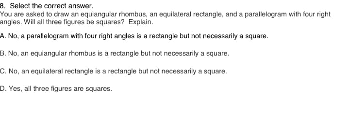 8. Select the correct answer.
You are asked to draw an equiangular rhombus, an equilateral rectangle, and a parallelogram with four right
angles. Will all three figures be squares? Explain.
A. No, a parallelogram with four right angles is a rectangle but not necessarily a square.
B. No, an equiangular rhombus is a rectangle but not necessarily a square.
C. No, an equilateral rectangle is a rectangle but not necessarily a square.
D. Yes, all three figures are squares.
