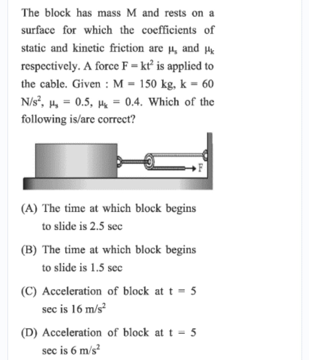 The block has mass M and rests on a
surface for which the coefficients of
static and kinetic friction are µ̟ and µɛ
respectively. A force F = kt² is applied to
the cable. Given : M = 150 kg, k = 60
N/s?, H, = 0.5, H = 0.4. Which of the
%3D
following is/are correct?
(A) The time at which block begins
to slide is 2.5 sec
(B) The time at which block begins
to slide is 1.5 sec
(C) Acceleration of block at t = 5
sec is 16 m/s?
(D) Acceleration of block att = 5
sec is 6 m/s?
