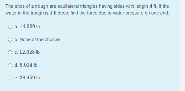 The ends of a trough are equilateral triangles having sides with length 4 ft. If the
water in the trough is 1 ft deep, find the force due to water pressure on one end.
O a. 14.229 Ib
b. None of the choices.
O c. 12.028 Ib
O d. 6.014 Ib
e. 28.459 Ib
