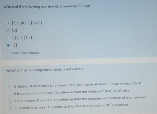 Which of the following represents a powerset of a set
o {().(a).({).a}}
O {a)
o {().{}}
• (}
Clear my choice
Which of the following statements is not correct?
O if relation R on a set A is reflexive then the inverse relation R must be equal to R.
Oi f the relation R on a set A is reflexive then the relation R (R R) is reflexive.
O f the relation R on a set A is reflexive then the complement relation of R is irrefiexive.
O if relation R on a set A is reflexive then the inverse relation R is refiexive.
