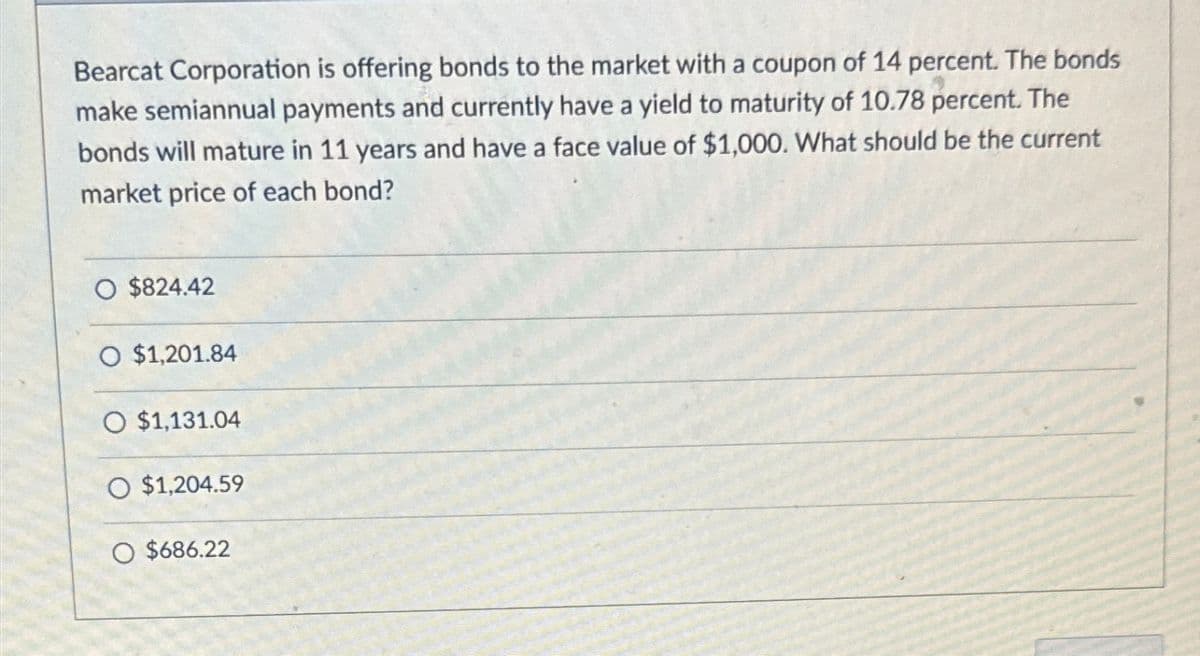 Bearcat Corporation is offering bonds to the market with a coupon of 14 percent. The bonds
make semiannual payments and currently have a yield to maturity of 10.78 percent. The
bonds will mature in 11 years and have a face value of $1,000. What should be the current
market price of each bond?
O $824.42
O $1,201.84
O $1,131.04
O $1,204.59
O $686.22