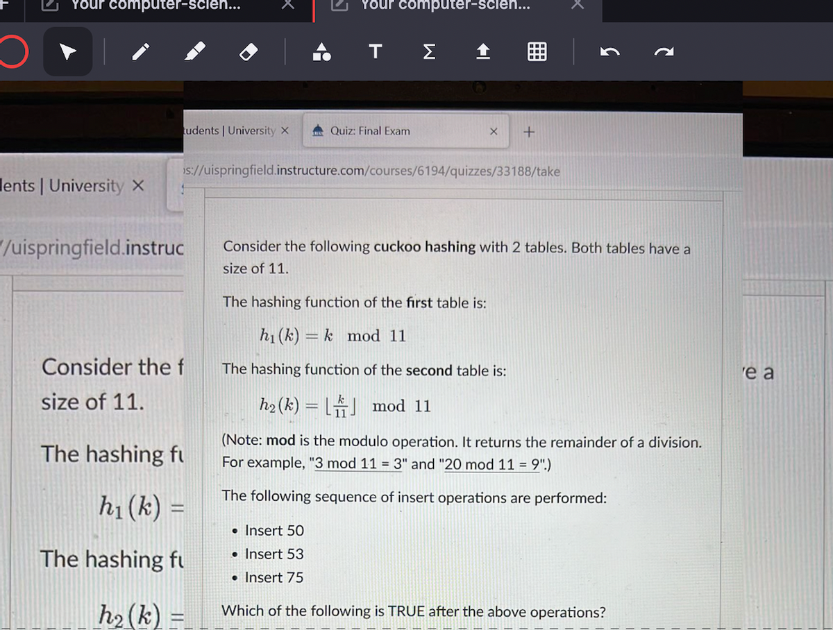 Your computer-scie...
Your computer-scien...
ΤΣ1
tudents | University x
A Quiz: Final Exam
is://uispringfield.instructure.com/courses/6194/quizzes/33188/take
lents | University x
/uispringfield.instruc
Consider the following cuckoo hashing with 2 tables. Both tables have a
size of 11.
The hashing function of the first table is:
h1 (k) = k mod 11
Consider the f
The hashing function of the second table is:
'e a
size of 11.
h2 (k) = L mod 11
(Note: mod is the modulo operation. It returns the remainder of a division.
The hashing fu
For example, "3 mod 11 = 3" and "20 mod 11 = 9".)
The following sequence of insert operations are performed:
h1 (k) =
• Insert 50
The hashing fu
• Insert 53
• Insert 75
h2(k)
Which of the following is TRUE after the above operations?
囲
