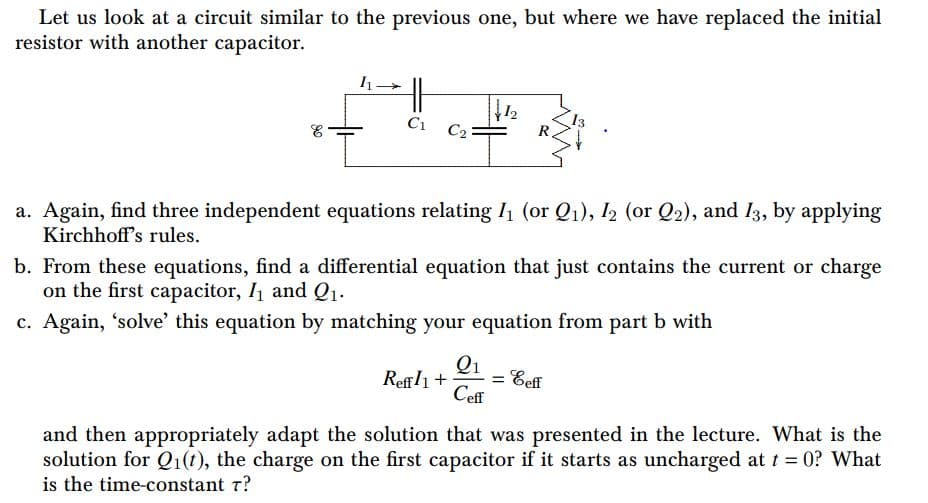 Let us look at a circuit similar to the previous one, but where we have replaced the initial
resistor with another capacitor.
12
C2
C1
R.
a. Again, find three independent equations relating I1 (or Q1), 12 (or Q2), and I3, by applying
Kirchhoff's rules.
b. From these equations, find a differential equation that just contains the current or charge
on the first capacitor, I1 and Q1.
c. Again, 'solve' this equation by matching your equation from part b with
Qi
Reffli+
Ceff
Eeff
and then appropriately adapt the solution that was presented in the lecture. What is the
solution for Q1(t), the charge on the first capacitor if it starts as uncharged at t = 0? What
is the time-constant r?
