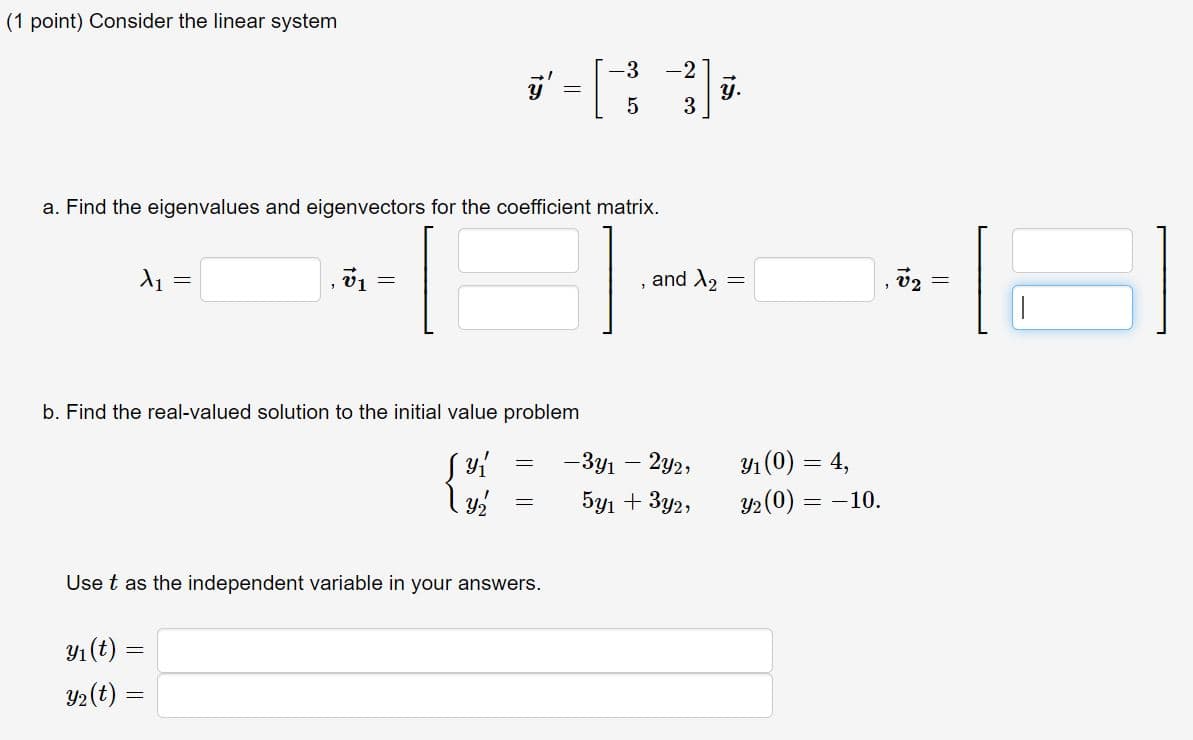 (1 point) Consider the linear system
-3
-2
y.
3
a. Find the eigenvalues and eigenvectors for the coefficient matrix.
and X2
b. Find the real-valued solution to the initial value problem
— Зул — 2у2,
) = 4,
5y1 + 3y2,
y2 (0) = -10.
Use t as the independent variable in your answers.
Y1 (t) =
Y2(t) =
I|||
15
