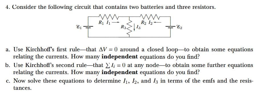 4. Consider the following circuit that contains two batteries and three resistors.
R1 1-
R34
R2 12
13
E2
E1
a. Use Kirchhoff's first rule-that AV = 0 around a closed loop-to obtain some equations
relating the currents. How many independent equations do you find?
b. Use Kirchhoff's second rule-that l; = 0 at any node-to obtain some further equations
relating the currents. How many independent equations do you find?
c. Now solve these equations to determine 1, 12, and 13 in terms of the emfs and the resis-
%3D
tances.
