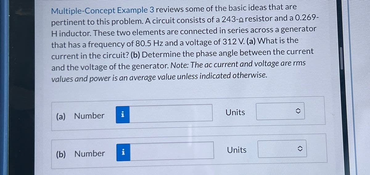 Multiple-Concept Example 3 reviews some of the basic ideas that are
pertinent to this problem. A circuit consists of a 243-a resistor and a 0.269-
H inductor. These two elements are connected in series across a generator
that has a frequency of 80.5 Hz and a voltage of 312 V. (a) What is the
current in the circuit? (b) Determine the phase angle between the current
and the voltage of the generator. Note: The ac current and voltage are rms
values and power is an average value unless indicated otherwise.
(a) Number
(b) Number
i
Units
Units
<>>>