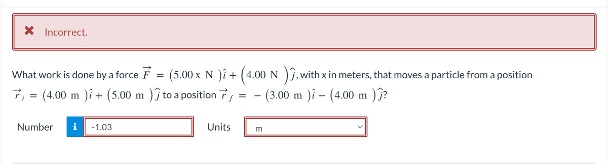 × Incorrect.
What work is done by a force F
=
(5.00 x N ) + (4.00 N
7₁ = (4.00 m ) + (5.00 m )) to a position
Number i -1.03
=
-
, with
, with x in meters, that moves a particle from a position
- (3.00 m )î – (4.00 m )ĵ?
-
Units
m