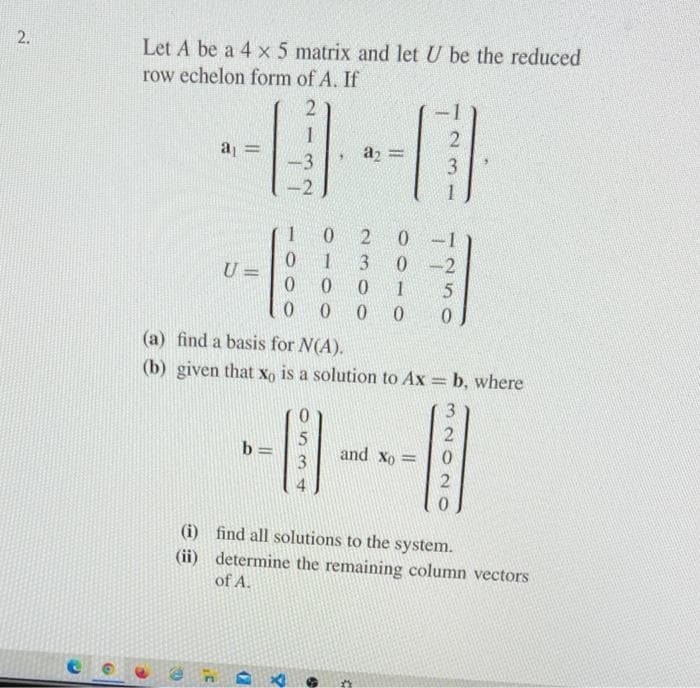 2.
Let A be a 4 x 5 matrix and let U be the reduced
row echelon form of A. If
2
1
2
a₁ =
a2 =
-3
3
2
1
0
2
0
0
1
3
0
-2
U =
0
0
0
1
5
0
0
0
0
0
(a) find a basis for N(A).
(b) given that xo is a solution to Ax = b, where
3
2
5
b=
3
and Xo=
0
2
0
(i) find all solutions to the system.
(ii) determine the remaining column vectors
of A.
C
Cl
.