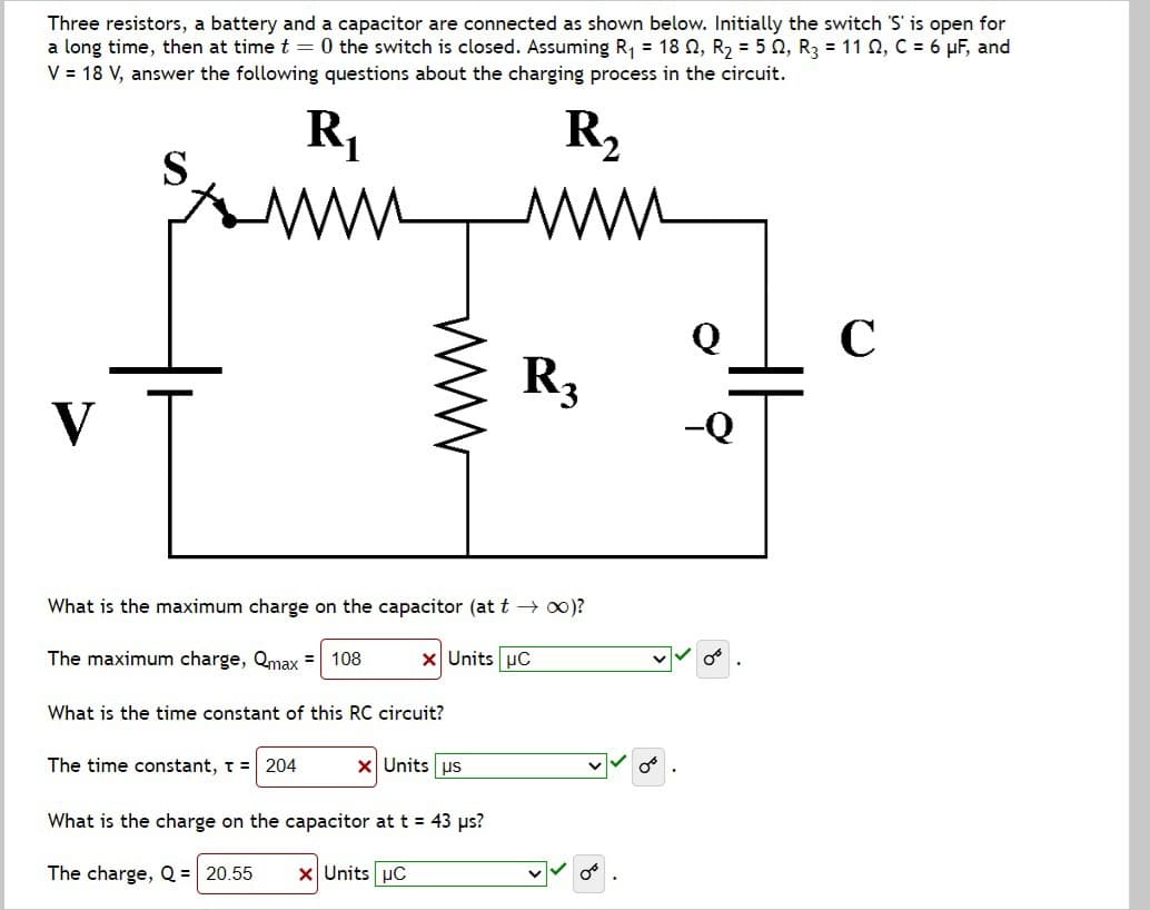 Three resistors, a battery and a capacitor are connected as shown below. Initially the switch 'S' is open for
a long time, then at time t = 0 the switch is closed. Assuming R₁ = 18, R₂ = 52, R3 = 11 2, C = 6 μF, and
V = 18 V, answer the following questions about the charging process in the circuit.
R₁
R₂
V
S
C
R3
What is the maximum charge on the capacitor (at t→ ∞)?
The maximum charge, Qmax = 108
× Units μC
What is the time constant of this RC circuit?
The time constant, T = 204
× Units us
What is the charge on the capacitor at t = 43 μs?
The charge, Q = 20.55 × Units μC