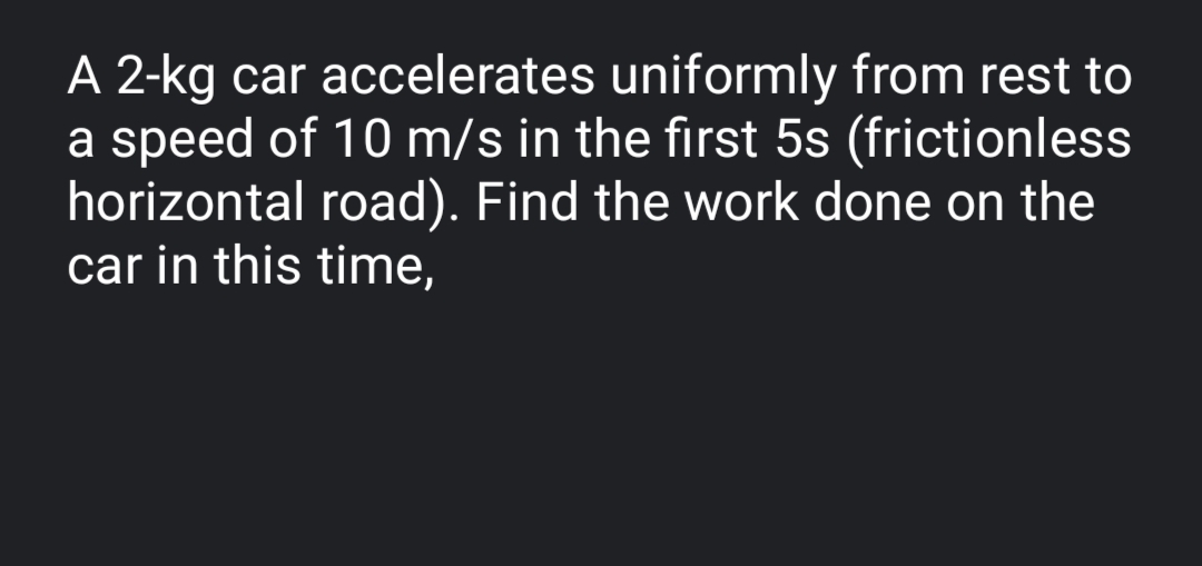 A 2-kg car accelerates uniformly from rest to
a speed of 10 m/s in the first 5s (frictionless
horizontal road). Find the work done on the
car in this time,
