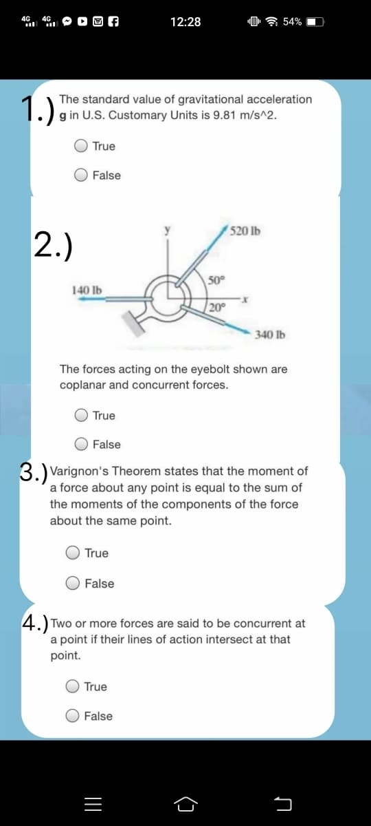 O D O A
"0 ? 54%
4G
12:28
1.)
The standard value of gravitational acceleration
g in U.S. Customary Units is 9.81 m/s^2.
True
O False
520 lb
2.)
50°
140 Ib
20
340 Ib
The forces acting on the eyebolt shown are
coplanar and concurrent forces.
True
False
3.)ve
Varignon's Theorem states that the moment of
a force about any point is equal to the sum of
the moments of the components of the force
about the same point.
True
False
4.) Two or more forces are said to be concurrent at
a point if their lines of action intersect at that
point.
True
False
