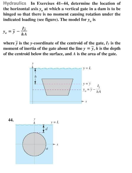 Hydraulics In Exercises 41-44, determine the location of
the horizontal axis y, at which a vertical gate in a dam is to be
hinged so that there is no moment causing rotation under the
indicated loading (see figure). The model for y, is
Ya
Iy
hA
where y is the y-coordinate of the centroid of the gate, I, is the
moment of inertia of the gate about the line y = y, h is the depth
of the centroid below the surface, and A is the area of the gate.
44.
d
y = L
y = L
y = y
Ya=y-hA
y