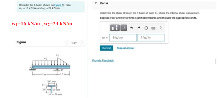 Consider the T-beam shown in (Figure 1). Take
ty=16 kN/m and t = 24 kN/m.
W₁=16 kN/m, w2=24 kN/m
Figure
200 mm
200 20
--20 mm
1 of 1
Part A
Determine the shear stress in the T-beam at point C, where the internal shear is maximum
Express your answer to three significant figures and include the appropriate units.
HA
Submit
Value
Provide Feedback
Request Answer
Units