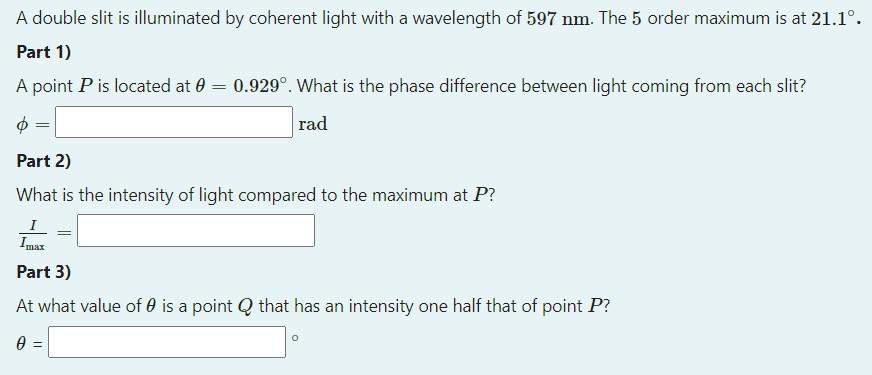 A double slit is illuminated by coherent light with a wavelength of 597 nm. The 5 order maximum is at 21.1°.
Part 1)
A point P is located at 0
Φ
Part 2)
What is the intensity of light compared to the maximum at P?
=
=
0.929°. What is the phase difference between light coming from each slit?
rad
Imax
Part 3)
At what value of 0 is a point Q that has an intensity one half that of point P?
0 =