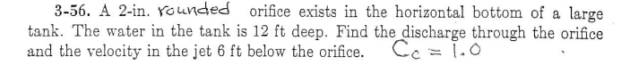 3-56. A 2-in. Younded orifice exists in the horizontal bottom of a large
tank. The water in the tank is 12 ft deep. Find the discharge through the orifice
and the velocity in the jet 6 ft below the orifice.
Cc = 1.0