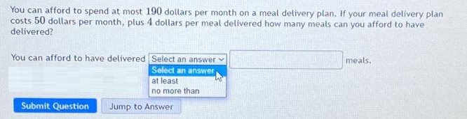 You can afford to spend at most 190 dollars per month on a meal delivery plan. If your meal delivery plan
costs 50 dollars per month, plus 4 dollars per meal delivered how many meals can you afford to have
delivered?
You can afford to have delivered Select an answer
Select an answer
at least
no more than
Submit Question
Jump to Answer
meals.