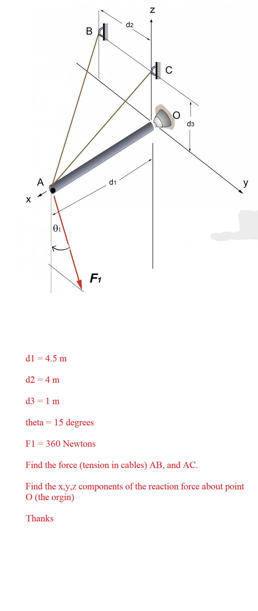 A
0₁
d1 = 4.5 m
d2 = 4 m
d3 = 1 m
B
ВА
F₁
theta = 15 degrees
F1 = 360 Newtons
Thanks
d1
d2
N
C
d3
Find the force (tension in cables) AB, and AC.
Find the x,y,z components of the reaction force about point
O (the orgin)