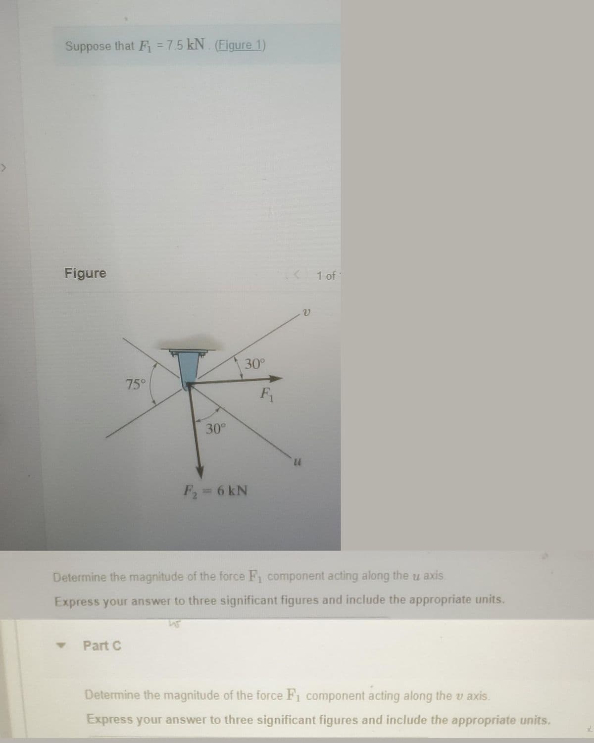 Suppose that F₁ = 7.5 kN. (Figure 1)
Figure
75°
▾ Part C
30°
30°
F₂ = 6 kN
F₁
14
v
1 of
Determine the magnitude of the force F₁ component acting along the u axis.
Express your answer to three significant figures and include the appropriate units.
Determine the magnitude of the force F₁ component acting along the v axis.
Express your answer to three significant figures and include the appropriate units.