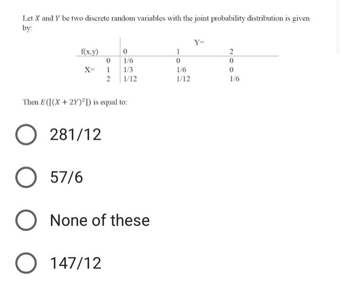 Let X and Y be two discrete random variables with the joint probability distribution is given
by:
f(x,y)
0
1/6
1/3
2 1/12
0
X= 1
Then E([(X + 2Y)2]) is equal to:
O 281/12
O 57/6
O None of these
O 147/12
1
0
1/6
1/12
Y=
2
0
0
1/6