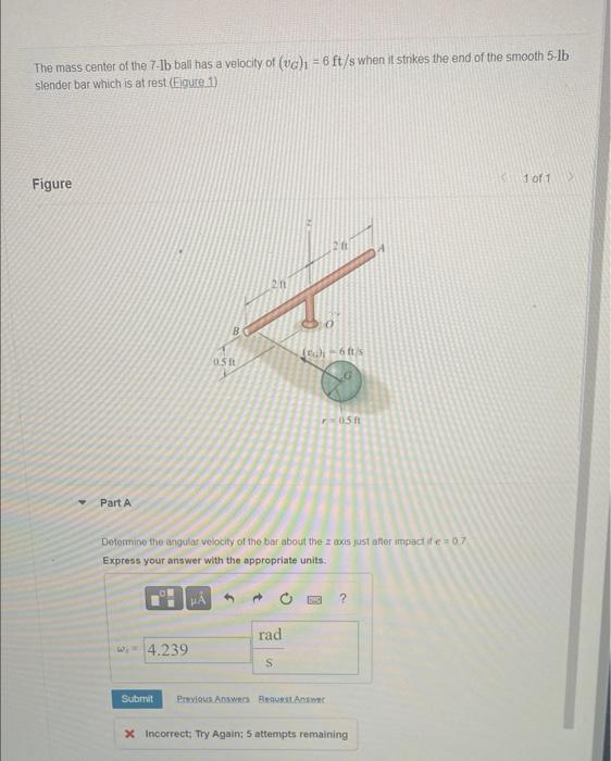 The mass center of the 7-1b ball has a velocity of (vc)1 = 6 ft/s when it strikes the end of the smooth 5-lb.
slender bar which is at rest (Eigure 1)
Figure
Part A
wi-4.239
Submit
B
HÅ
051
Determine the angular velocity of the bar about the z axis just after impact if e=0.7
Express your answer with the appropriate units.
rad
(a)i-6 ft/s
S
P-05 ft
Answers Request Answer
?
x Incorrect; Try Again; 5 attempts remaining
1 of 1