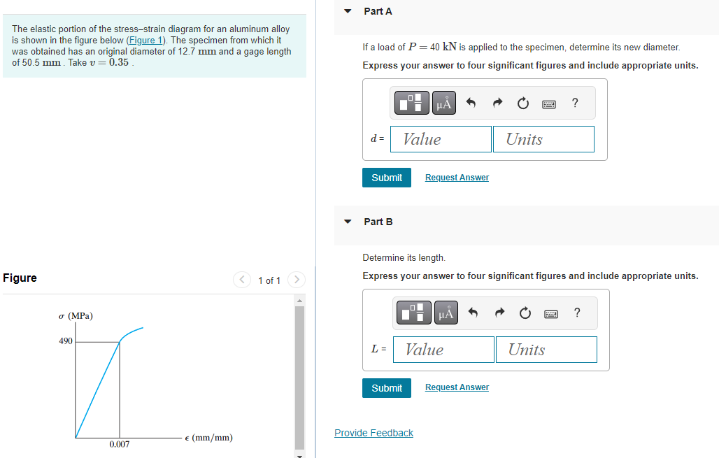 The elastic portion of the stress-strain diagram for an aluminum alloy
is shown in the figure below (Figure 1). The specimen from which it
was obtained has an original diameter of 12.7 mm and a gage length
of 50.5 mm. Take v=0.35
Figure
σ (MPa)
490
0.007
€ (mm/mm)
< 1 of 1 >
Part A
If a load of P = 40 kN is applied to the specimen, determine its new diameter.
Express your answer to four significant figures and include appropriate units.
d=
Submit
Part B
L=
O
Value
Submit
μA
Request Answer
Determine its length.
Express your answer to four significant figures and include appropriate units.
Provide Feedback
Value
Units
Request Answer
?
Units
?