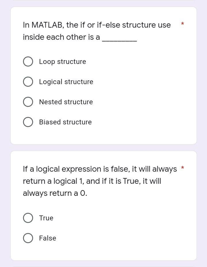 In MATLAB, the if or if-else structure use
inside each other is a
O Loop structure
O Logical structure
O Nested structure
O Biased structure
If a logical expression is false, it will always
return a logical 1, and if it is True, it will
always return a O.
O True
O False